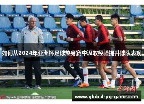 如何从2024年亚洲杯足球热身赛中汲取经验提升球队表现