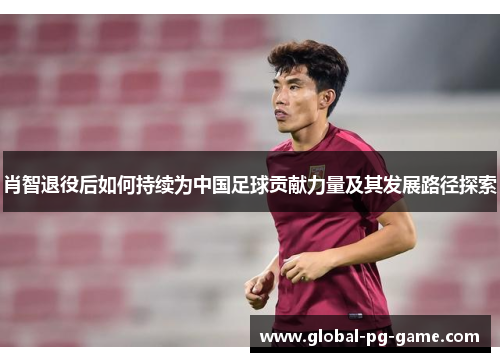 肖智退役后如何持续为中国足球贡献力量及其发展路径探索