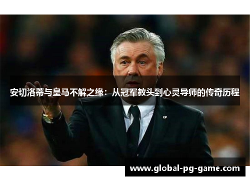 安切洛蒂与皇马不解之缘：从冠军教头到心灵导师的传奇历程
