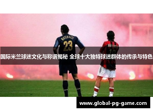 国际米兰球迷文化与称谓揭秘 全球十大独特球迷群体的传承与特色