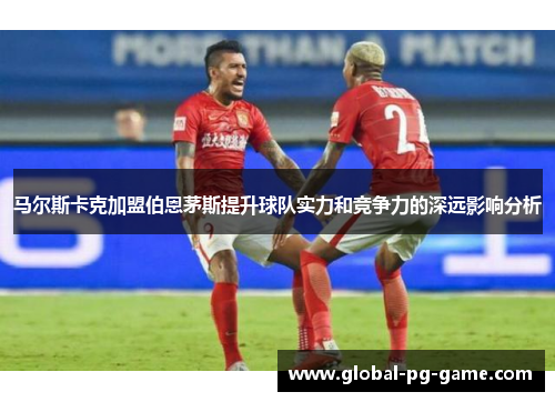 马尔斯卡克加盟伯恩茅斯提升球队实力和竞争力的深远影响分析