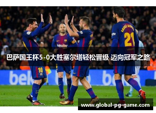 巴萨国王杯5-0大胜塞尔塔轻松晋级 迈向冠军之路