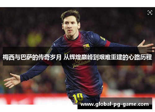 梅西与巴萨的传奇岁月 从辉煌巅峰到艰难重建的心路历程