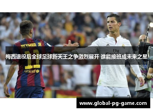 梅西退役后全球足球新天王之争激烈展开 谁能接班成未来之星