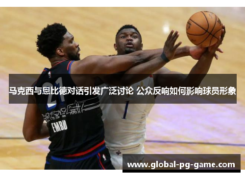 马克西与恩比德对话引发广泛讨论 公众反响如何影响球员形象 马克西与恩比德对话引发广泛讨论 公众反响如何影响球员形象