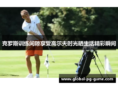 克罗斯训练间隙享受高尔夫时光晒生活精彩瞬间 克罗斯训练间隙享受高尔夫时光晒生活精彩瞬间