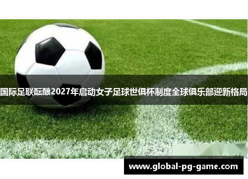 国际足联酝酿2027年启动女子足球世俱杯制度全球俱乐部迎新格局 国际足联酝酿2027年启动女子足球世俱杯制度全球俱乐部迎新格局